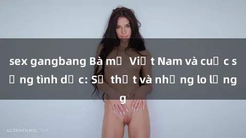 sex gangbang Bà mẹ Việt Nam và cuộc sống tình dục: Sự thật và những lo lắng