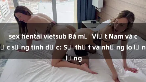 sex hentai vietsub Bà mẹ Việt Nam và cuộc sống tình dục: Sự thật và những lo lắng
