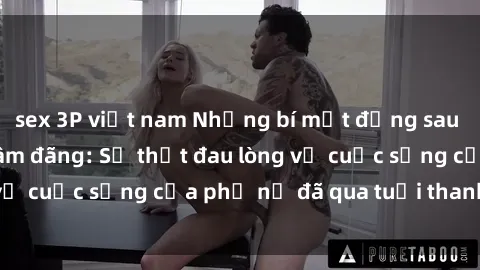 sex 3P việt nam Những bí mật đằng sau vẻ ngoài gái già dâm đãng: Sự thật đau lòng về cuộc sống của phụ nữ đã qua tuổi thanh xuân