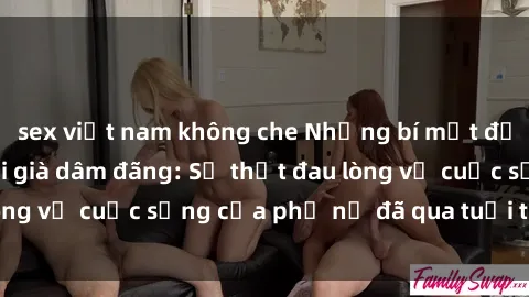 sex việt nam không che Những bí mật đằng sau vẻ ngoài gái già dâm đãng: Sự thật đau lòng về cuộc sống của phụ nữ đã qua tuổi thanh xuân