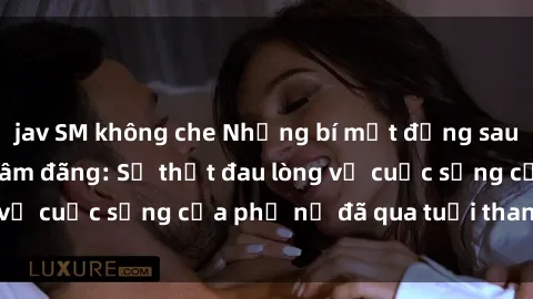 jav SM không che Những bí mật đằng sau vẻ ngoài gái già dâm đãng: Sự thật đau lòng về cuộc sống của phụ nữ đã qua tuổi thanh xuân