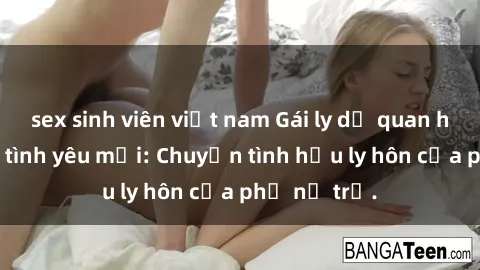 sex sinh viên việt nam Gái ly dị quan hệ tìm kiếm tình yêu mới: Chuyện tình hậu ly hôn của phụ nữ trẻ.