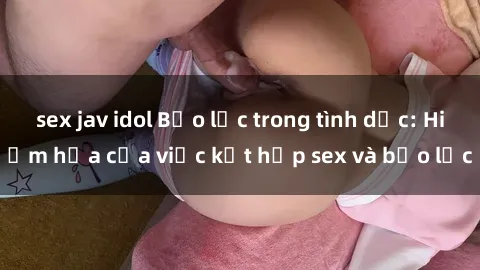 sex jav idol Bạo lực trong tình dục: Hiểm họa của việc kết hợp sex và bạo lực