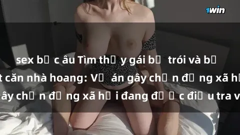 sex bắc âu Tìm thấy gái bị trói và bị hiếp dâm trong một căn nhà hoang: Vụ án gây chấn động xã hội đang được điều tra vào.