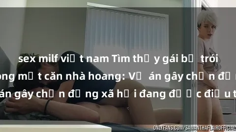 sex milf việt nam Tìm thấy gái bị trói và bị hiếp dâm trong một căn nhà hoang: Vụ án gây chấn động xã hội đang được điều tra vào.
