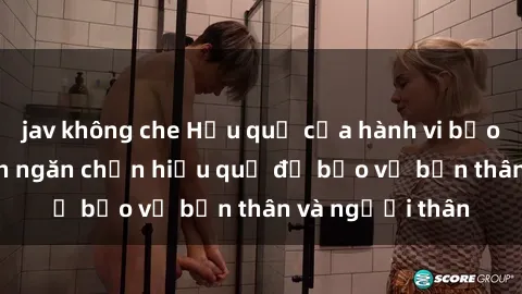 jav không che Hậu quả của hành vi bạo dâm sex và cách ngăn chặn hiệu quả để bảo vệ bản thân và người thân