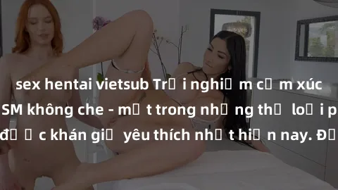 sex hentai vietsub Trải nghiệm cảm xúc thăng hoa với jav SM không che - một trong những thể loại phim người lớn được khán giả yêu thích nhất hiện nay. Đảm bảo đem lại sự hấp dẫn, kích thích tối đa cho