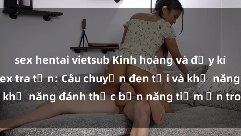 sex hentai vietsub Kinh hoàng và đầy kích thích với phim sex tra tấn: Câu chuyện đen tối và khả năng đánh thức bản năng tiềm ẩn trong con người