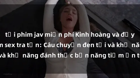 tải phim jav miễn phí Kinh hoàng và đầy kích thích với phim sex tra tấn: Câu chuyện đen tối và khả năng đánh thức bản năng tiềm ẩn trong con người