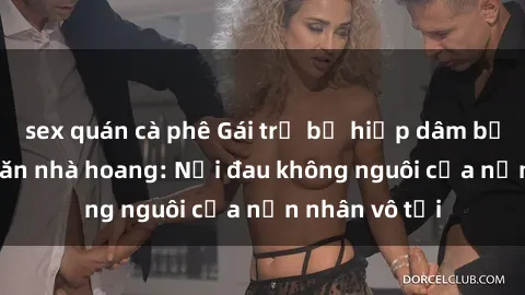 sex quán cà phê Gái trẻ bị hiếp dâm bạo lực trong căn nhà hoang: Nỗi đau không nguôi của nạn nhân vô tội