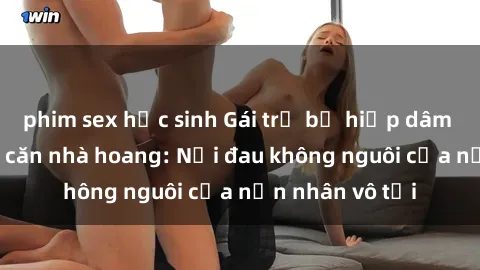 phim sex học sinh Gái trẻ bị hiếp dâm bạo lực trong căn nhà hoang: Nỗi đau không nguôi của nạn nhân vô tội