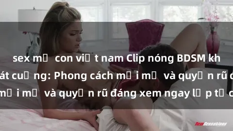 sex mẹ con việt nam Clip nóng BDSM khiến người xem phát cuồng: Phong cách mới mẻ và quyến rũ đáng xem ngay lập tức!