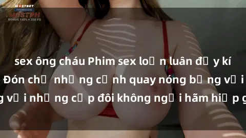 sex ông cháu Phim sex loạn luân đầy kích thích không che - Đón chờ những cảnh quay nóng bỏng với những cặp đôi không ngại hãm hiếp gia đình trong lòng