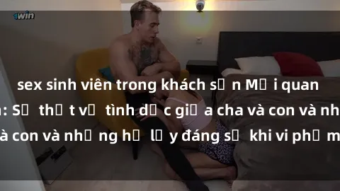 sex sinh viên trong khách sạn Mối quan hệ giữa cha và con: Sự thật về tình dục giữa cha và con và những hệ lụy đáng sợ khi vi phạm luật pháp.