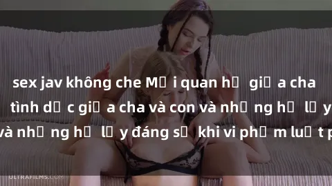 sex jav không che Mối quan hệ giữa cha và con: Sự thật về tình dục giữa cha và con và những hệ lụy đáng sợ khi vi phạm luật pháp.