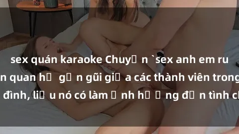 sex quán karaoke Chuyện `sex anh em ruột` - Đề cập đến quan hệ gần gũi giữa các thành viên trong gia đình, liệu nó có làm ảnh hưởng đến tình cảm gia đình hay không?