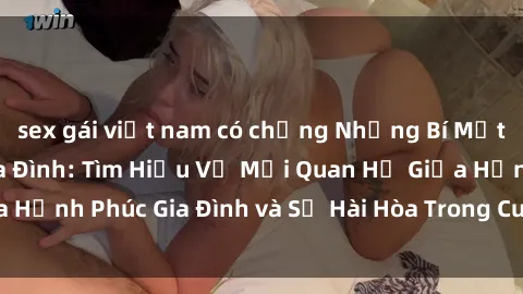 sex gái việt nam có chồng Những Bí Mật trong Tình Dục Gia Đình: Tìm Hiểu Về Mối Quan Hệ Giữa Hạnh Phúc Gia Đình và Sự Hài Hòa Trong Cuộc Sống Tình Dục
