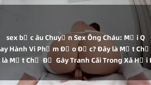 sex bắc âu Chuyện Sex Ông Cháu: Mối Quan Hệ Gia Đình Hay Hành Vi Phạm Đạo Đức? Đây là Một Chủ Đề Gây Tranh Cãi Trong Xã Hội Hiện Nay.