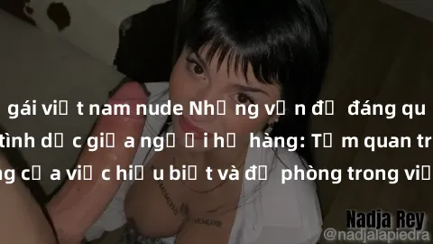 gái việt nam nude Những vấn đề đáng quan tâm về quan hệ tình dục giữa người họ hàng: Tầm quan trọng của việc hiểu biết và đề phòng trong việc tiếp xúc trong gia đình.