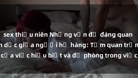 sex thiếu niên Những vấn đề đáng quan tâm về quan hệ tình dục giữa người họ hàng: Tầm quan trọng của việc hiểu biết và đề phòng trong việc tiếp xúc trong gia đình.