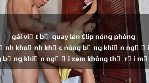 gái việt bị quay lén Clip nóng phòng tắm gây sốt: Cận cảnh khoảnh khắc nóng bỏng khiến người xem không thể rời mắt