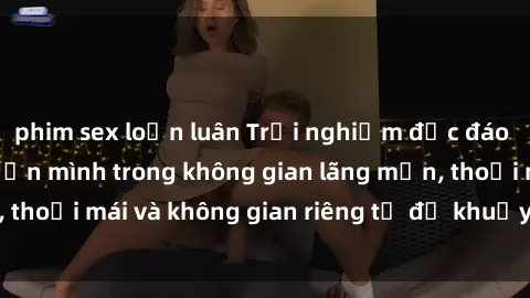 phim sex loạn luân Trải nghiệm độc đáo tại sex nhà nghỉ: ẩn mình trong không gian lãng mạn, thoải mái và không gian riêng tư để khuấy động tình ái.