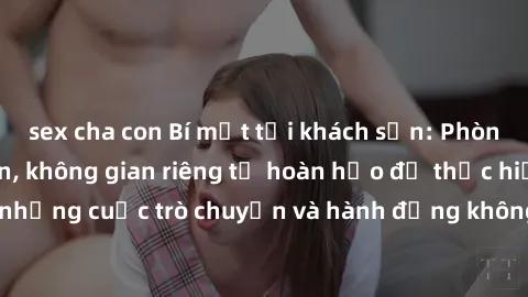 sex cha con Bí mật tại khách sạn: Phòng quay lén khép kín, không gian riêng tư hoàn hảo để thực hiện những cuộc trò chuyện và hành động không bị người khác phát hiện.