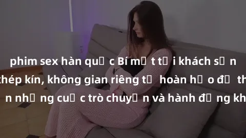 phim sex hàn quốc Bí mật tại khách sạn: Phòng quay lén khép kín, không gian riêng tư hoàn hảo để thực hiện những cuộc trò chuyện và hành động không bị người khác phát hiện.