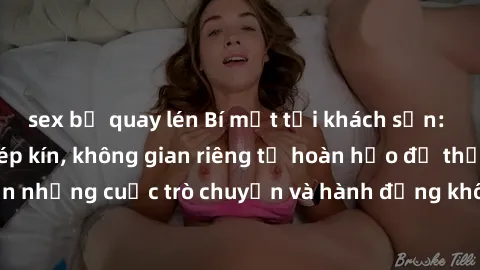 sex bị quay lén Bí mật tại khách sạn: Phòng quay lén khép kín, không gian riêng tư hoàn hảo để thực hiện những cuộc trò chuyện và hành động không bị người khác phát hiện.