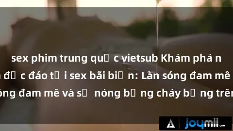 sex phim trung quốc vietsub Khám phá những trải nghiệm độc đáo tại sex bãi biển: Làn sóng đam mê và sự nóng bỏng cháy bỏng trên cát trắng