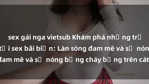 sex gái nga vietsub Khám phá những trải nghiệm độc đáo tại sex bãi biển: Làn sóng đam mê và sự nóng bỏng cháy bỏng trên cát trắng