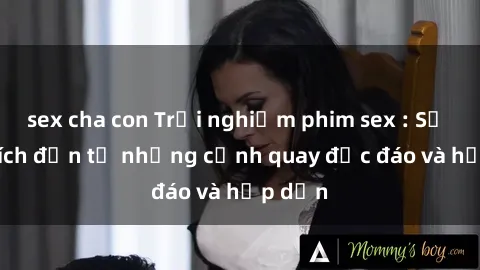 sex cha con Trải nghiệm phim sex : Sự kích thích đến từ những cảnh quay độc đáo và hấp dẫn