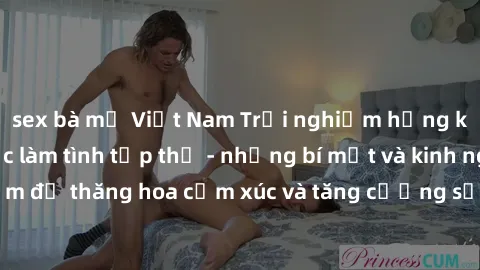 sex bà mẹ Việt Nam Trải nghiệm hứng khởi cùng với việc làm tình tập thể - những bí mật và kinh nghiệm để thăng hoa cảm xúc và tăng cường sự gắn kết trong mối quan hệ