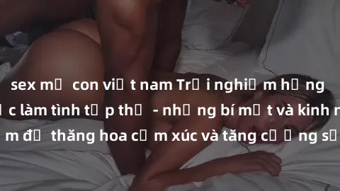 sex mẹ con việt nam Trải nghiệm hứng khởi cùng với việc làm tình tập thể - những bí mật và kinh nghiệm để thăng hoa cảm xúc và tăng cường sự gắn kết trong mối quan hệ