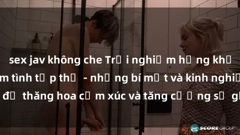 sex jav không che Trải nghiệm hứng khởi cùng với việc làm tình tập thể - những bí mật và kinh nghiệm để thăng hoa cảm xúc và tăng cường sự gắn kết trong mối quan hệ