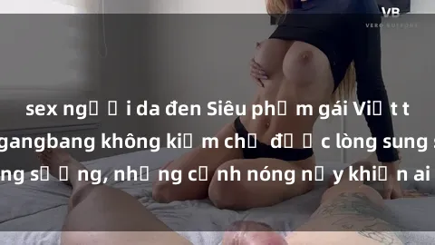 sex người da đen Siêu phẩm gái Việt tham gia trong buổi gangbang không kiềm chế được lòng sung sướng, những cảnh nóng nảy khiến ai cũng phải mãn nhãn