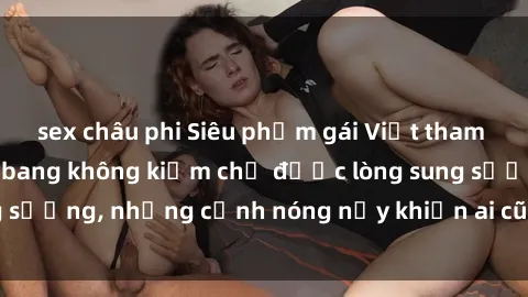 sex châu phi Siêu phẩm gái Việt tham gia trong buổi gangbang không kiềm chế được lòng sung sướng, những cảnh nóng nảy khiến ai cũng phải mãn nhãn
