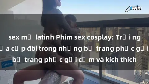 sex mỹ latinh Phim sex cosplay: Trải nghiệm tuyệt vời của cặp đôi trong những bộ trang phục gợi cảm và kích thích