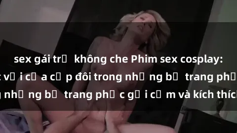 sex gái trẻ không che Phim sex cosplay: Trải nghiệm tuyệt vời của cặp đôi trong những bộ trang phục gợi cảm và kích thích