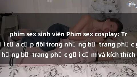 phim sex sinh viên Phim sex cosplay: Trải nghiệm tuyệt vời của cặp đôi trong những bộ trang phục gợi cảm và kích thích