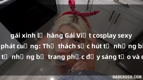 gái xinh lộ hàng Gái Việt cosplay sexy khiến fan hâm mộ phát cuồng: Thử thách sức hút từ những bộ trang phục đầy sáng tạo và quyến rũ!