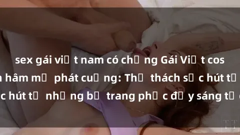 sex gái việt nam có chồng Gái Việt cosplay sexy khiến fan hâm mộ phát cuồng: Thử thách sức hút từ những bộ trang phục đầy sáng tạo và quyến rũ!