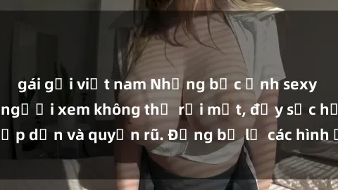 gái gọi việt nam Những bức ảnh sexy tá gợi cảm khiến người xem không thể rời mắt, đầy sức hấp dẫn và quyến rũ. Đừng bỏ lỡ các hình ảnh nóng bỏng này!