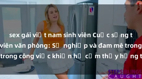 sex gái việt nam sinh viên Cuộc sống tình dục của nhân viên văn phòng: Sự nghiệp và đam mê trong công việc khiến họ cảm thấy hứng thú với tình dục?