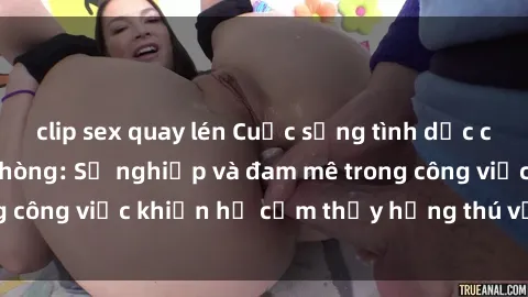 clip sex quay lén Cuộc sống tình dục của nhân viên văn phòng: Sự nghiệp và đam mê trong công việc khiến họ cảm thấy hứng thú với tình dục?