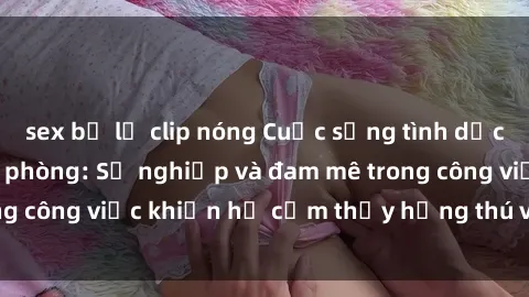 sex bị lộ clip nóng Cuộc sống tình dục của nhân viên văn phòng: Sự nghiệp và đam mê trong công việc khiến họ cảm thấy hứng thú với tình dục?