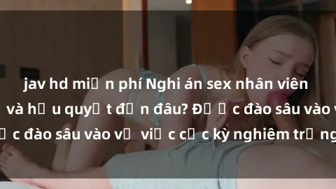 jav hd miễn phí Nghi án sex nhân viên nhà hàng: Hậu quả và hậu quyết đến đâu? Được đào sâu vào vụ việc cực kỳ nghiêm trọng này.