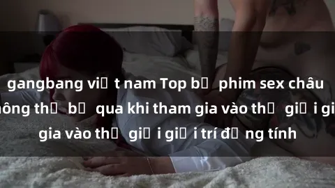 gangbang việt nam Top bộ phim sex châu âu nổi tiếng không thể bỏ qua khi tham gia vào thế giới giải trí đồng tính