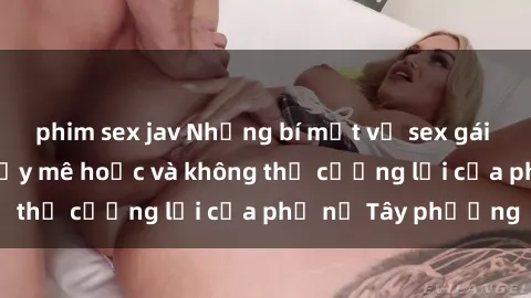 phim sex jav Những bí mật về sex gái Tây: Sự quyến rũ đầy mê hoặc và không thể cưỡng lại của phụ nữ Tây phương