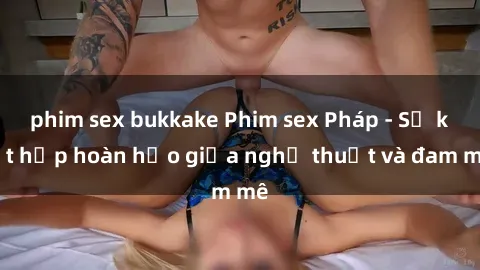 phim sex bukkake Phim sex Pháp - Sự kết hợp hoàn hảo giữa nghệ thuật và đam mê